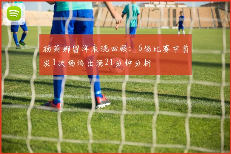 杨莉娜留洋表现回顾：6场比赛中首发1次场均出场21分钟分析