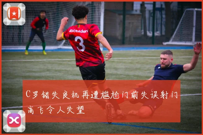 C罗错失良机再遭尴尬门前失误射门高飞令人失望