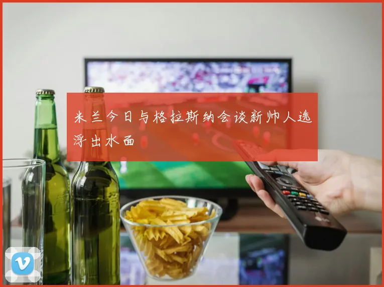 米兰今日与格拉斯纳会谈新帅人选浮出水面