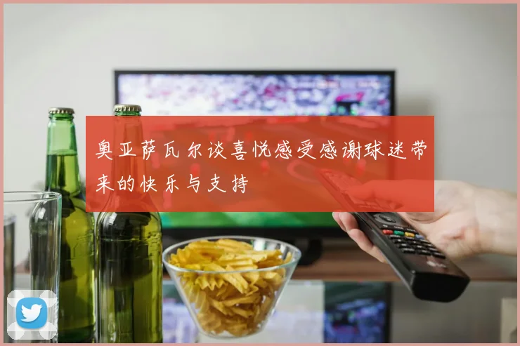 奥亚萨瓦尔谈喜悦感受感谢球迷带来的快乐与支持