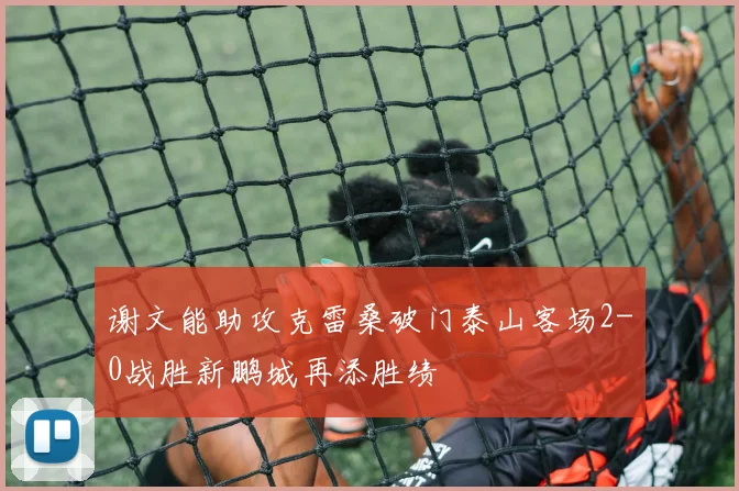 谢文能助攻克雷桑破门泰山客场2-0战胜新鹏城再添胜绩