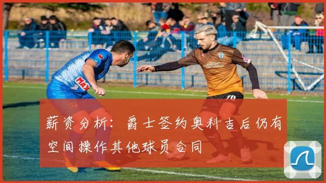 薪资分析：爵士签约奥科吉后仍有空间操作其他球员合同
