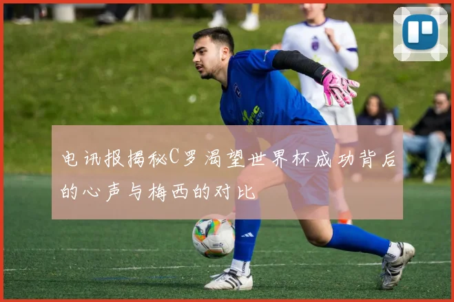 电讯报揭秘C罗渴望世界杯成功背后的心声与梅西的对比