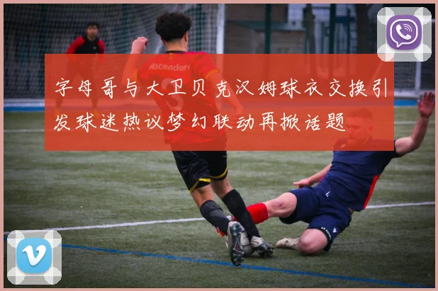 字母哥与大卫贝克汉姆球衣交换引发球迷热议梦幻联动再掀话题
