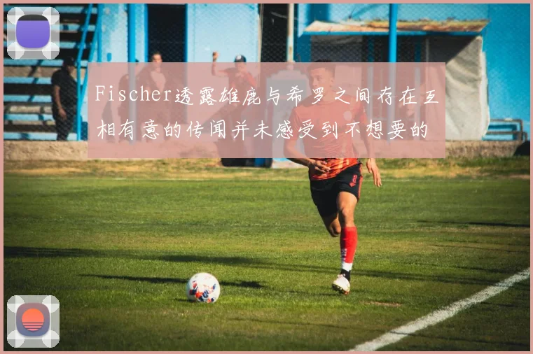 Fischer透露雄鹿与希罗之间存在互相有意的传闻并未感受到不想要的迹象