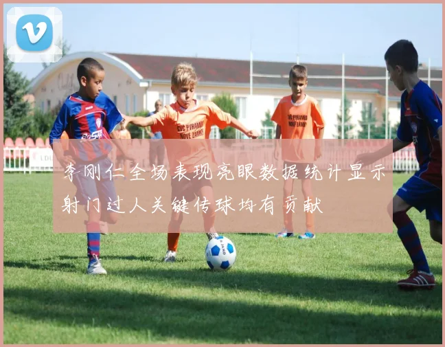 李刚仁全场表现亮眼数据统计显示射门过人关键传球均有贡献