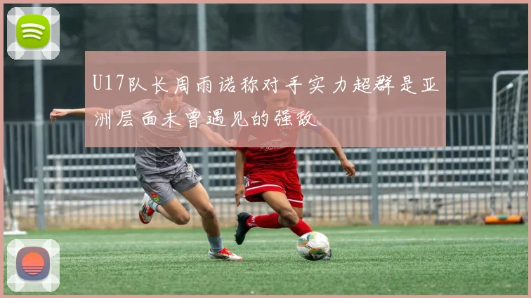 U17队长周雨诺称对手实力超群是亚洲层面未曾遇见的强敌