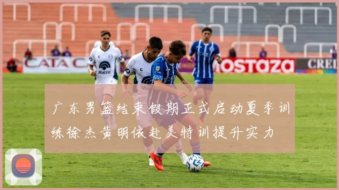广东男篮结束假期正式启动夏季训练徐杰黄明依赴美特训提升实力