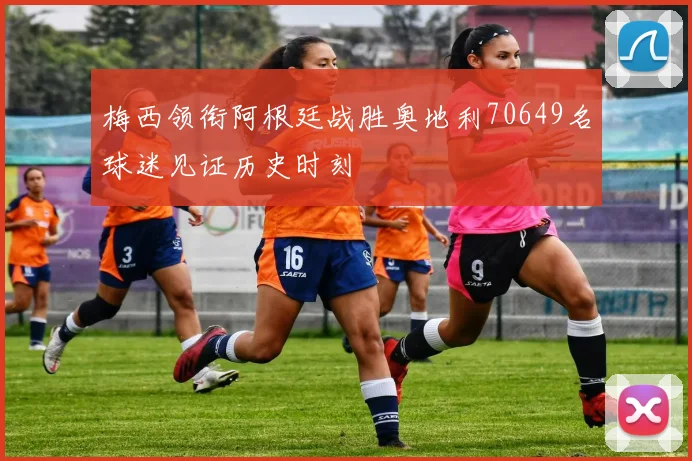 梅西领衔阿根廷战胜奥地利70649名球迷见证历史时刻