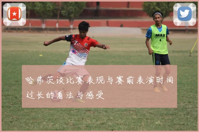 哈弗茨谈比赛表现与赛前表演时间过长的看法与感受