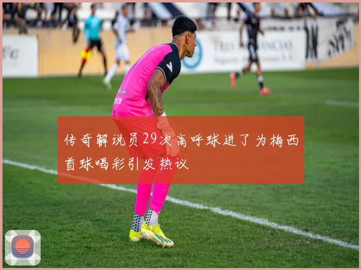 传奇解说员29次高呼球进了为梅西首球喝彩引发热议