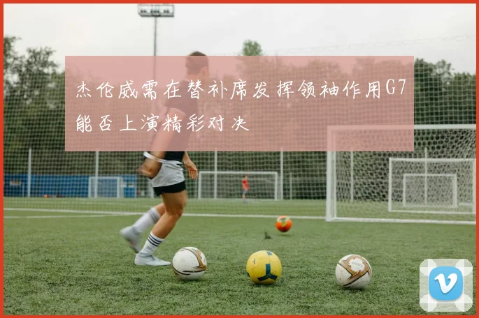 杰伦威需在替补席发挥领袖作用G7能否上演精彩对决