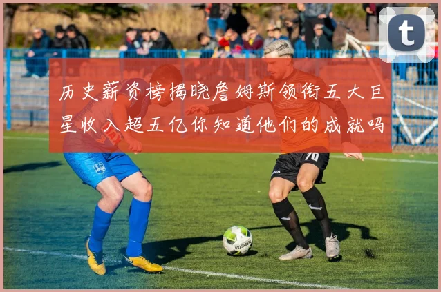 历史薪资榜揭晓詹姆斯领衔五大巨星收入超五亿你知道他们的成就吗