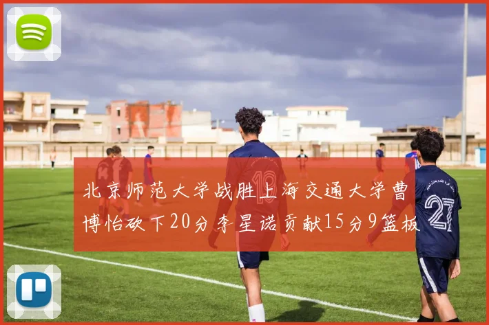 北京师范大学战胜上海交通大学曹博怡砍下20分李星诺贡献15分9篮板马天雨表现出色